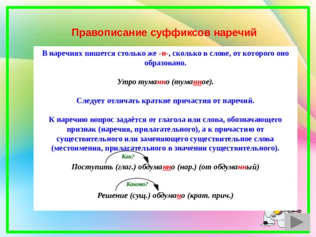Правописание суффиксов наречий В наречиях пишется столько же -н- , сколько в слове, от которого оно образовано.  Утро тума нн о (тума нн ое).  Следует отличать краткие причастия от наречий.  К наречию вопрос задаётся от глагола или слова, обозначающего признак (наречия, прилагательного), а к причастию от существительного или заменяющего существительное слова (местоимения, прилагательного в значении существительного).  Поступить (глаг.) обдума нн о (нар.) (от обдума нн ый)   Решение (сущ.) обдума н о (крат. прич.) Как? Каково? 