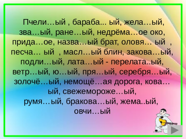  Пчели…ый , бараба... ый, жела…ый, зва…ый, ране…ый, недрёма…ое око, прида…ое, назва…ый брат, оловя… ый , песча… ый , масл…ый блин, закова…ый, подли…ый, лата…ый - перелата..ый, ветр…ый, ю…ый, пря…ый, серебря…ый, золочё…ый, немощё…ая дорога, кова…ый, свежемороже…ый, румя…ый, бракова…ый, жема..ый, овчи…ый 