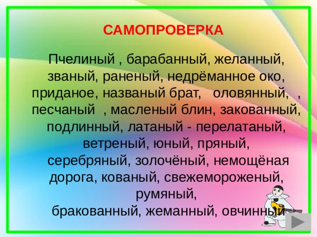 Пчелиный , барабанный, желанный, званый, раненый, недрёманное око, приданое, названый брат, оловянный, , песчаный , масленый блин, закованный, подлинный, латаный - перелатаный, ветреный, юный, пряный,  серебряный, золочёный, немощёная дорога, кованый, свежемороженый, румяный,  бракованный, жеманный, овчинный САМОПРОВЕРКА 