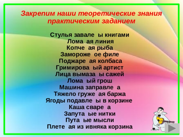 Закрепим наши теоретические знания практическим заданием  Стулья завале ы книгами Лома ая линия Копче ая рыба Замороже ое филе Поджаре ая колбаса Гримирова ый артист Лица вымаза ы сажей Лома ый грош Машина заправле а Тяжело груже ая баржа Ягоды подавле ы в корзине Каша сваре а Запута ые нитки Пута ые мысли Плете ая из ивняка корзина  
