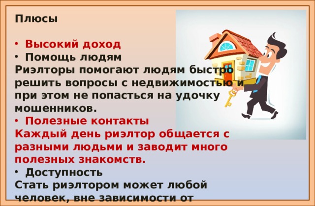 Плюсы  Высокий доход Помощь людям Риэлторы помогают людям быстро решить вопросы с недвижимостью и при этом не попасться на удочку мошенников. Полезные контакты Каждый день риэлтор общается с разными людьми и заводит много полезных знакомств. Доступность Стать риэлтором может любой человек, вне зависимости от образования и возраста . https://www.kp.ru/putevoditel/obrazovanie/riehltor/ https://avatars.mds.yandex.net/get-zen_doc/1907878/pub_5ebff0517a90136b5839fa74_5ebff0e8c210ab103fb3ea0a/scale_1200 https://avatars.mds.yandex.net/get-zen_doc/1907878/pub_5ebff0517a90136b5839fa74_5ebff0e8c210ab103fb3ea0a/scale_1200  