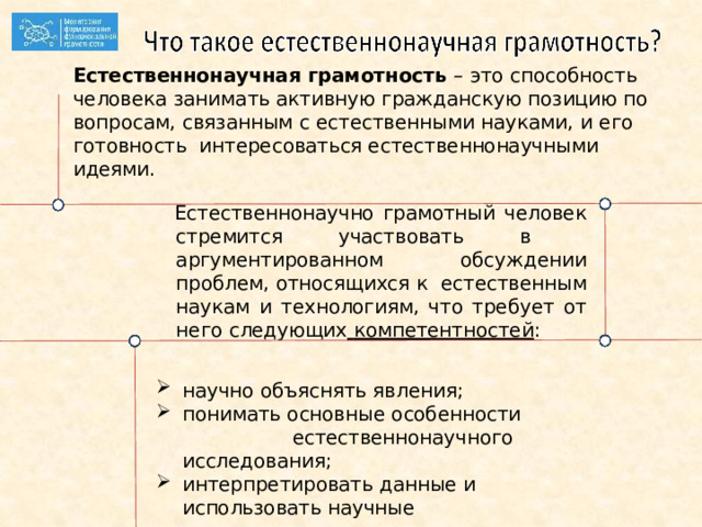 Естественнонаучная грамотность – это способность человека занимать  активную гражданскую  позицию  по  вопросам,  связанным  с естественными  науками,  и  его  готовность интересоваться естественнонаучными  идеями.  Естественнонаучно грамотный человек стремится участвовать  в аргументированном обсуждении проблем, относящихся  к естественным наукам и технологиям, что требует от  него следующих  компетентностей : научно объяснять  явления; понимать  основные  особенности  естественнонаучного исследования; интерпретировать данные и использовать  научные доказательства для получения  выводов. 