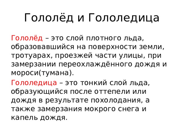 Гололёд и Гололедица Гололёд – это слой плотного льда, образовавшийся на поверхности земли, тротуарах, проезжей части улицы, при замерзании переохлаждённого дождя и мороси(тумана). Гололедица – это тонкий слой льда, образующийся после оттепели или дождя в результате похолодания, а также замерзания мокрого снега и капель дождя. 