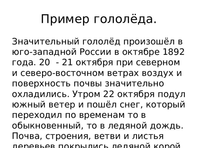Пример гололёда. Значительный гололёд произошёл в юго-западной России в октябре 1892 года. 20 - 21 октября при северном и северо-восточном ветрах воздух и поверхность почвы значительно охладились. Утром 22 октября подул южный ветер и пошёл снег, который переходил по временам то в обыкновенный, то в ледяной дождь. Почва, строения, ветви и листья деревьев покрылись ледяной корой. 