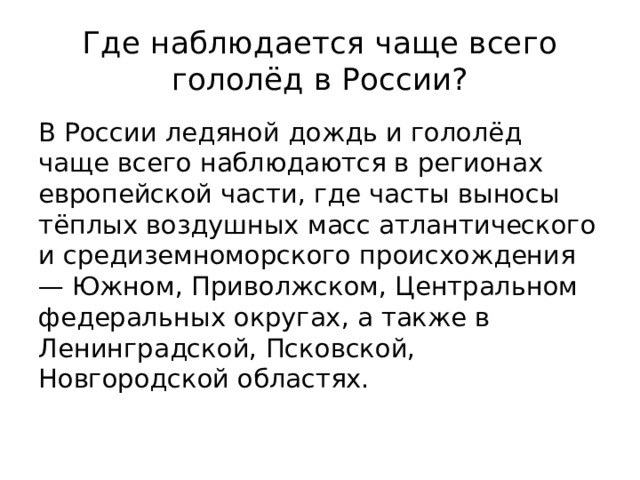 Где наблюдается чаще всего гололёд в России? В России ледяной дождь и гололёд чаще всего наблюдаются в регионах европейской части, где часты выносы тёплых воздушных масс атлантического и средиземноморского происхождения — Южном, Приволжском, Центральном федеральных округах, а также в Ленинградской, Псковской, Новгородской областях. 
