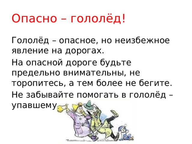 Опасно – гололёд! Гололёд – опасное, но неизбежное явление на дорогах. На опасной дороге будьте предельно внимательны, не торопитесь, а тем более не бегите. Не забывайте помогать в гололёд – упавшему! 