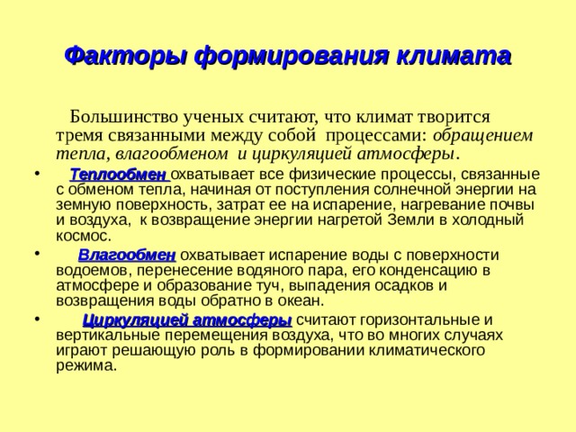 Факторы формирования климата  Большинство ученых считают, что климат творится тремя связанными между собой процессами: обращением тепла, влагообменом и циркуляцией атмосферы .  Теплообмен  охватывает все физические процессы, связанные с обменом тепла, начиная от поступления солнечной энергии на земную поверхность, затрат ее на испарение, нагревание почвы и воздуха, к возвращение энергии нагретой Земли в холодный космос.  Влагообмен  охватывает испарение воды с поверхности водоемов, перенесение водяного пара, его конденсацию в атмосфере и образование туч, выпадения осадков и возвращения воды обратно в океан.  Циркуляцией атмосферы считают горизонтальные и вертикальные перемещения воздуха, что во многих случаях играют решающую роль в формировании климатического режима. 