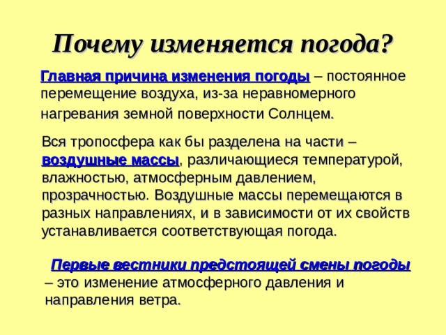 Почему изменяется погода?  Главная причина изменения погоды – постоянное перемещение воздуха, из-за неравномерного нагревания земной поверхности Солнцем.  Вся тропосфера как бы разделена на части – воздушные массы , различающиеся температурой, влажностью, атмосферным давлением, прозрачностью . Воздушные массы перемещаются в разных направлениях, и в зависимости от их свойств устанавливается соответствующая погода.  Первые вестники предстоящей смены погоды – это изменение атмосферного давления и направления ветра. 
