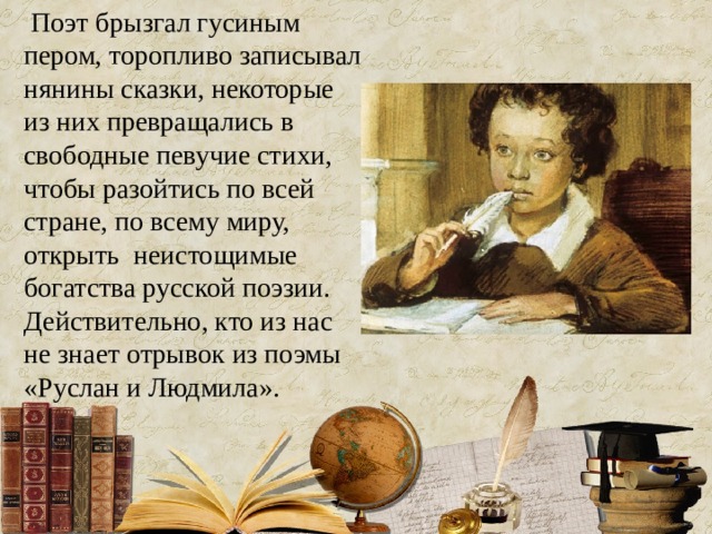  Поэт брызгал гусиным пером, торопливо записывал нянины сказки, некоторые из них превращались в свободные певучие стихи, чтобы разойтись по всей стране, по всему миру, открыть неистощимые богатства русской поэзии. Действительно, кто из нас не знает отрывок из поэмы «Руслан и Людмила». 