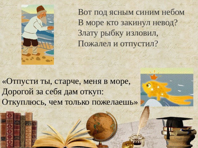 Вот под ясным синим небом  В море кто закинул невод?  Злату рыбку изловил,  Пожалел и отпустил?   «Отпусти ты, старче, меня в море,  Дорогой за себя дам откуп:  Откуплюсь, чем только пожелаешь» 