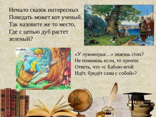 Немало сказок интересных  Поведать может кот ученый.  Так назовите же то место,  Где с цепью дуб растет зеленый?   «У лукоморья…» знаешь стих?  Не помнишь если, то прочти.  Ответь, что «с Бабою-ягой  Идёт, бредёт сама с собой»? 