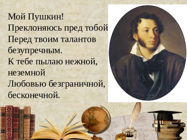 Мой Пушкин! Преклоняюсь пред тобой, Перед твоим талантов безупречным. К тебе пылаю нежной, неземной Любовью безграничной, бесконечной. 