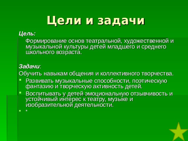 Цели и задачи  Цель:  Формирование основ театральной, художественной и музыкальной культуры детей младшего и среднего школьного возраста.  Задачи : Обучить навыкам общения и коллективного творчества. Развивать музыкальные способности, поэтическую фантазию и творческую активность детей. Воспитывать у детей эмоциональную отзывчивость и устойчивый интерес к театру, музыке и изобразительной деятельности. * 