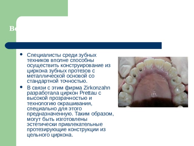Возможно ли использования цельного циркона? Специалисты среди зубных техников вполне способны осуществить конструирование из циркона зубных протезов с металлической основой со стандартной точностью. В связи с этим фирма Zirkonzahn разработала циркон Prettau c высокой прозрачностью и технологию окрашивания, специально для этого предназначенную. Таким образом, могут быть изготовлены эстетически привлекательные протезирующие конструкции из цельного циркона.  