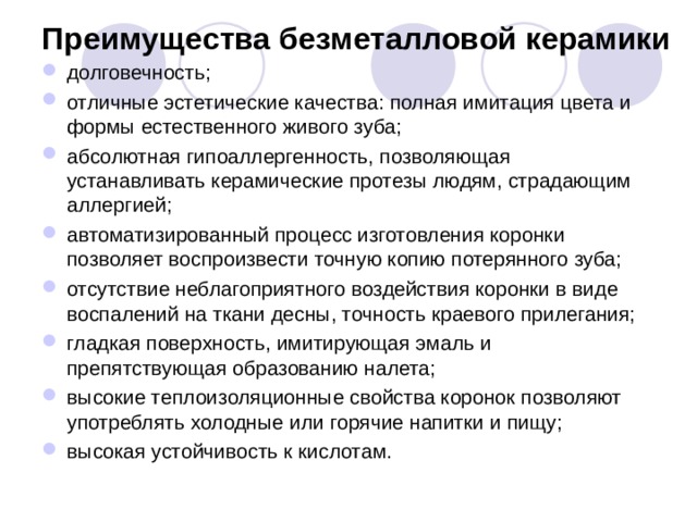 Преимущества безметалловой керамики   долговечность; отличные эстетические качества: полная имитация цвета и формы естественного живого зуба; абсолютная гипоаллергенность, позволяющая устанавливать керамические протезы людям, страдающим аллергией; автоматизированный процесс изготовления коронки позволяет воспроизвести точную копию потерянного зуба; отсутствие неблагоприятного воздействия коронки в виде воспалений на ткани десны, точность краевого прилегания; гладкая поверхность, имитирующая эмаль и препятствующая образованию налета; высокие теплоизоляционные свойства коронок позволяют употреблять холодные или горячие напитки и пищу; высокая устойчивость к кислотам.  