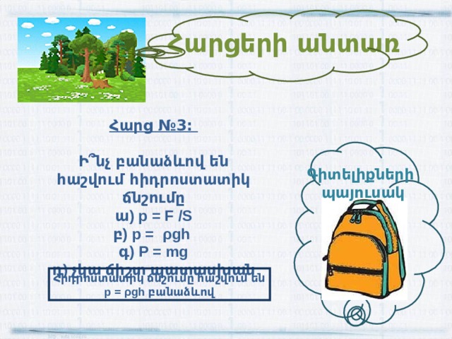 Հարցերի անտառ Հարց №3:  Ի ՞ նչ բանաձևով են հաշվում հիդրոստատիկ ճնշումը ա) p = F /S բ) p = ρ gh գ) P = mg դ) չկա ճիշտ պատասխան Գիտելիքների պայուսակ Հիդրոստատիկ ճնշումը հաշվում են p = ρ gh բանաձևով 