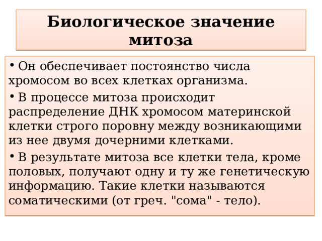 Биологическое  значение  митоза  Он обеспечивает постоянство числа хромосом во всех клетках организма.  В процессе митоза происходит распределение ДНК хромосом материнской клетки строго поровну между возникающими из нее двумя дочерними клетками.  В результате митоза все клетки тела, кроме половых, получают одну и ту же генетическую информацию. Такие клетки называются соматическими (от греч. 