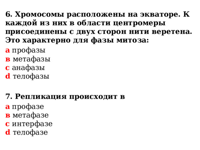  6. Хромосомы расположены на экваторе. К каждой из них в области центромеры присоединены с двух сторон нити веретена. Это характерно для фазы митоза: а профазы  в метафазы  с анафазы  d телофазы  7. Репликация происходит в а профазе  в метафазе  с интерфазе  d телофазе  