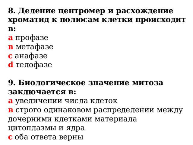 8. Деление центромер и расхождение хроматид к полюсам клетки происходит в: а профазе  в метафазе  с анафазе  d телофазе 9. Биологическое значение митоза заключается в: а увеличении числа клеток  в строго одинаковом распределении между дочерними клетками материала цитоплазмы и ядра  c оба ответа верны   