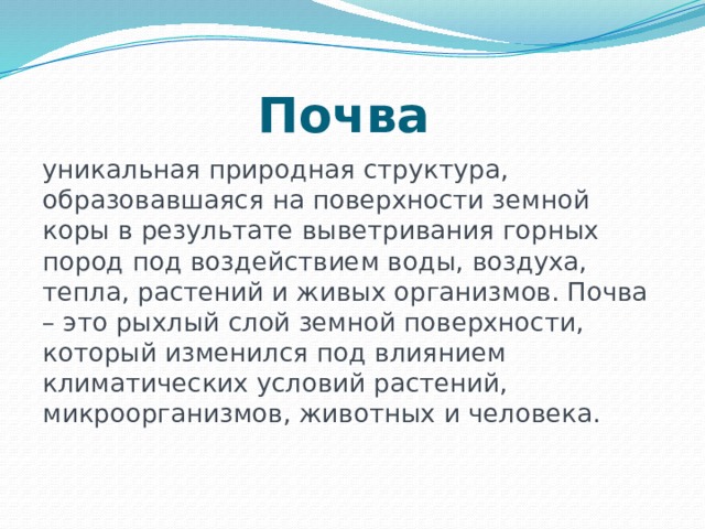 Почва  уникальная природная структура, образовавшаяся на поверхности земной коры в результате выветривания горных пород под воздействием воды, воздуха, тепла, растений и живых организмов. Почва – это рыхлый слой земной поверхности, который изменился под влиянием климатических условий растений, микроорганизмов, животных и человека. 