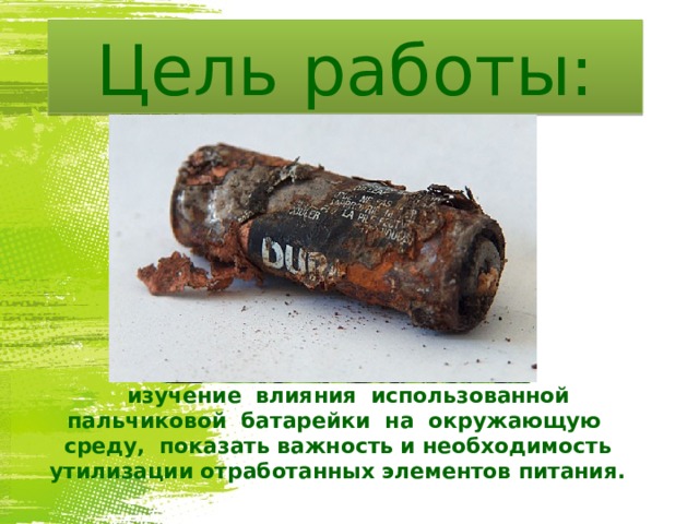 Цель работы:  изучение влияния использованной пальчиковой батарейки на окружающую среду, показать важность и необходимость утилизации отработанных элементов питания.