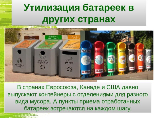 Утилизация батареек в других странах В странах Евросоюза, Канаде и США давно выпускают контейнеры с отделениями для разного вида мусора. А пункты приема отработанных батареек встречаются на каждом шагу.