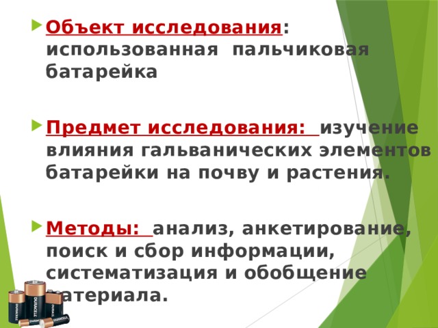 Объект исследования : использованная пальчиковая батарейка  Предмет исследования: изучение влияния гальванических элементов батарейки на почву и растения.  Методы: