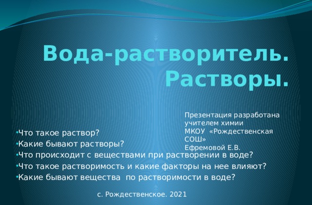 Вода-растворитель. Растворы. Презентация разработана учителем химии МКОУ «Рождественская СОШ» Ефремовой Е.В. Что такое раствор? Какие бывают растворы? Что происходит с веществами при растворении в воде? Что такое растворимость и какие факторы на нее влияют? Какие бывают вещества по растворимости в воде? с. Рождественское. 2021 