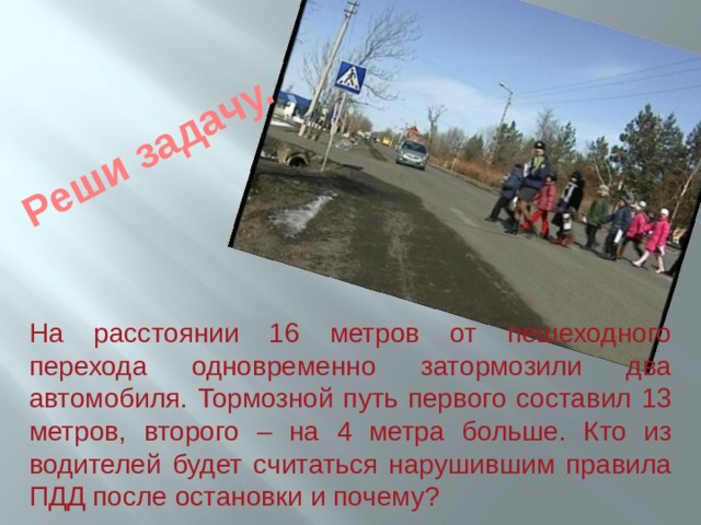 Реши задачу. На расстоянии 16 метров от пешеходного перехода одновременно затормозили два автомобиля. Тормозной путь первого составил 13 метров, второго – на 4 метра больше. Кто из водителей будет считаться нарушившим правила ПДД после остановки и почему?  