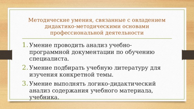 Методические умения, связанные с овладени­ем дидактико-методическими основами профессиональной дея­тельности Умение проводить анализ учебно-программной документации по обучению специалиста. Умение подбирать учебную литературу для изучения конкретной темы. Умение выполнять логико-дидактический анализ содержания учебного материала, учебника. 