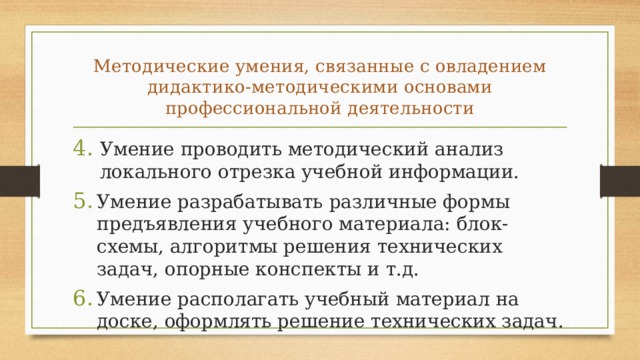 Методические умения, связанные с овладени­ем дидактико-методическими основами профессиональной дея­тельности Умение проводить методический анализ локального отрезка учебной информации. Умение разрабатывать различные формы предъявления учебного материала: блок-схемы, алгоритмы решения технических задач, опорные конспекты и т.д. Умение располагать учебный материал на доске, оформлять решение технических задач. 