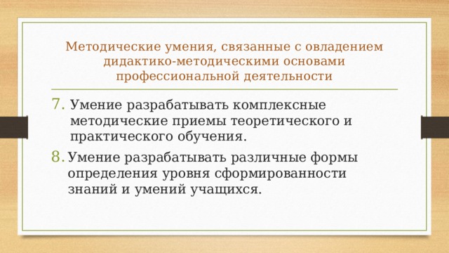 Методические умения, связанные с овладени­ем дидактико-методическими основами профессиональной дея­тельности Умение разрабатывать комплексные методические приемы теоретического и практического обучения. Умение разрабатывать различные формы определения уровня сформированности знаний и умений учащихся. 