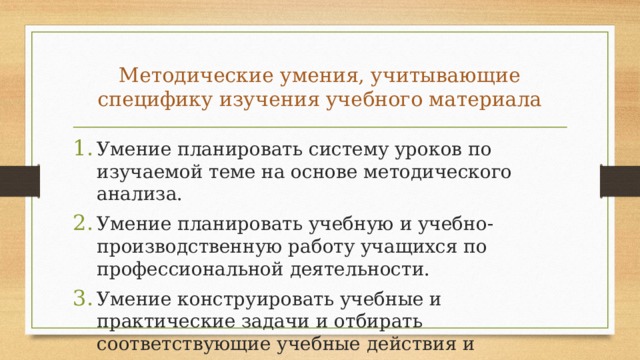 Методические умения, учитывающие специфи­ку изучения учебного материала Умение планировать систему уроков по изучаемой теме на основе методического анализа. Умение планировать учебную и учебно-производственную работу учащихся по профессиональной деятельности. Умение конструировать учебные и практические задачи и отбирать соответствующие учебные действия и практические операции. 