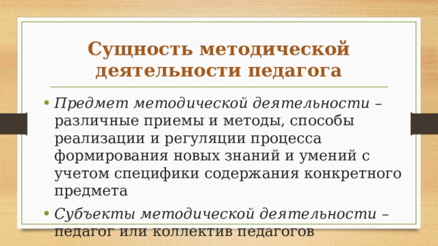 Сущность методической деятельности педагога Предмет методической деятельности – различные приемы и методы, способы реализации и регуляции процесса формирования новых знаний и умений с учетом специфики со­держания конкретного предмета Субъекты методической деятельности – педагог или коллектив педагогов 