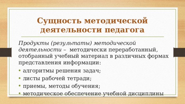 Сущность методической деятельности педагога Продукты (результаты) методической деятельности – методически переработанный, отобранный учебный мате­риал в различных формах представления информации: алгоритмы решения задач; листы рабочей тетради; приемы, методы обуче­ния; методическое обеспечение учебной дисциплины 
