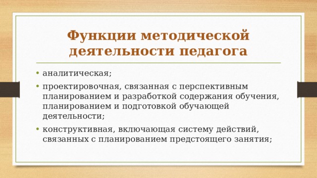 Функции методической деятельности педагога аналитическая; проектировочная, связанная с перспективным планированием и разработкой содержания обучения, планированием и подготовкой обучающей деятельности; конструктивная, включающая систему действий, связанных с планированием предстоящего занятия; 