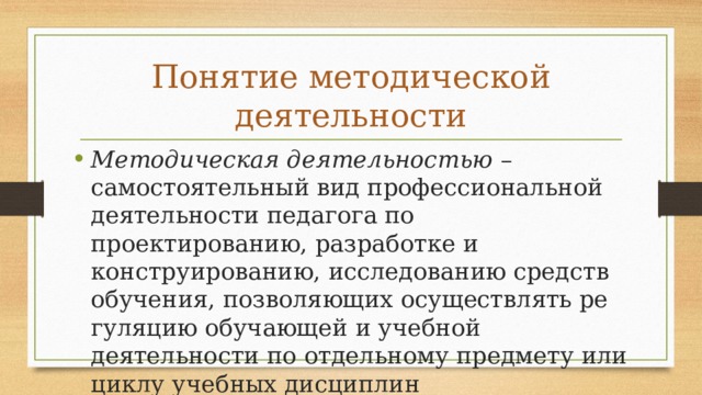 Понятие методической деятельности Методическая деятельностью – самостоятельный вид профессиональной деятельности педагога по проектированию, разработке и конструированию, исследованию средств обучения, позволяющих осуществлять ре­гуляцию обучающей и учебной деятельности по отдельному пред­мету или циклу учебных дисциплин 
