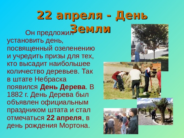 22 апреля - День Земли  Он предложил установить день, посвященный озеленению и учредить призы для тех, кто высадит наибольшее количество деревьев. Так в штате Небраска появился День Дерева . В 1882 г. День Дерева был объявлен официальным праздником штата и стал отмечаться 22 апреля , в день рождения Мортона. 