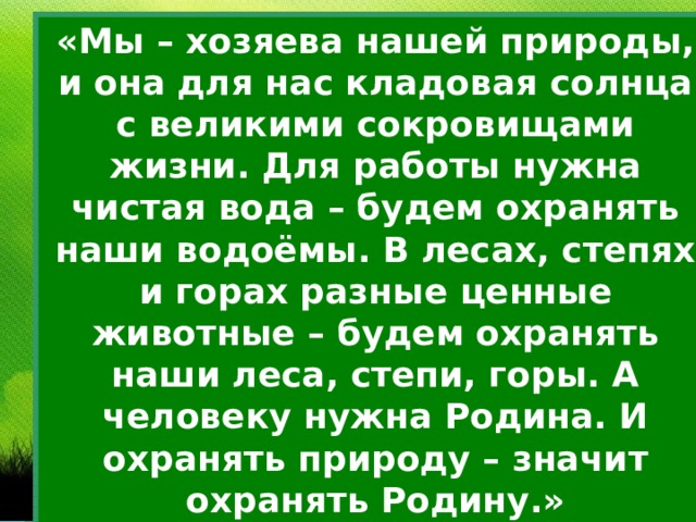 «Мы – хозяева нашей природы, и она для нас кладовая солнца с великими сокровищами жизни. Для работы нужна чистая вода – будем охранять наши водоёмы. В лесах, степях и горах разные ценные животные – будем охранять наши леса, степи, горы. А человеку нужна Родина. И охранять природу – значит охранять Родину.» М.Пришвин 