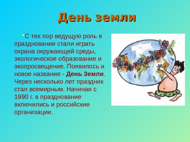 День земли С тех пор ведущую роль в праздновании стали играть охрана окружающей среды, экологическое образование и экопросвещение. Появилось и новое название - День Земли . Через несколько лет праздник стал всемирным. Начиная с 1990 г. в празднование включились и российские организации. 