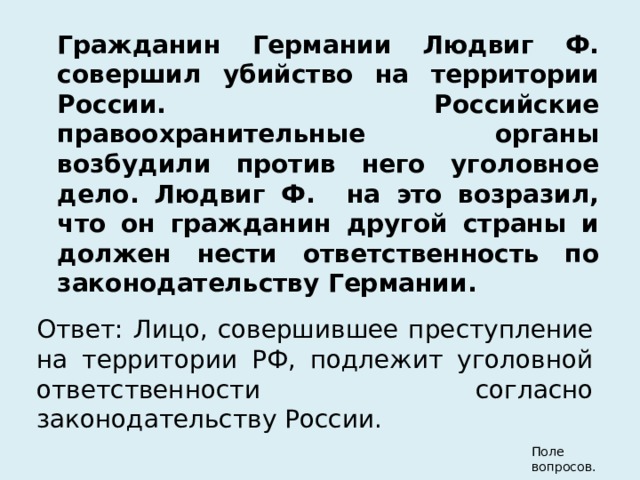  Гражданин Германии Людвиг Ф. совершил убийство на территории России. Российские правоохранительные органы возбудили против него уголовное дело. Людвиг Ф. на это возразил, что он гражданин другой страны и должен нести ответственность по законодательству Германии.  Ответ: Лицо, совершившее преступление на территории РФ, подлежит уголовной ответственности согласно законодательству России. Поле вопросов.  