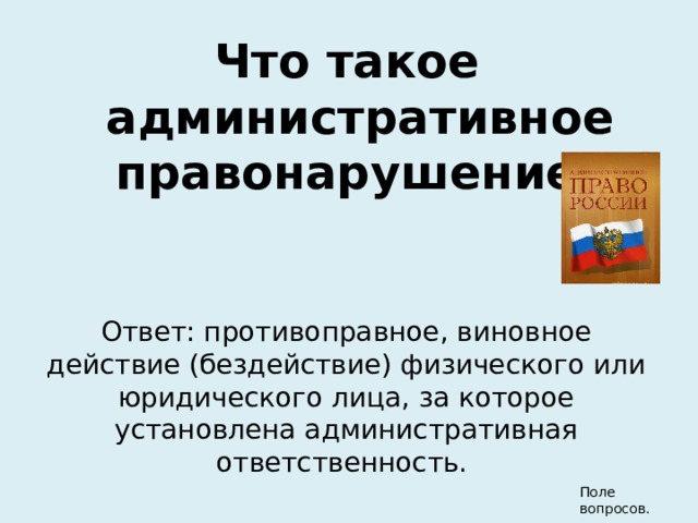 Что такое административное правонарушение? Ответ: противоправное, виновное действие (бездействие) физического или юридического лица, за которое установлена административная ответственность. Поле вопросов. 