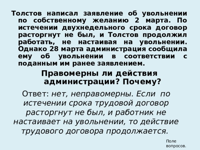 Толстов написал заявление об увольнении по собственному желанию 2 марта. По истечении двухнедельного срока договор расторгнут не был, и Толстов продолжил работать, не настаивая на увольнении. Однако 28 марта администрация сообщила ему об увольнении в соответствии с поданным им ранее заявлением. Правомерны ли действия администрации? Почему? Ответ: нет, неправомерны. Если по истечении срока трудовой договор расторгнут не был, и работник не настаивает на увольнении, то действие трудового договора продолжается.  Поле вопросов. 