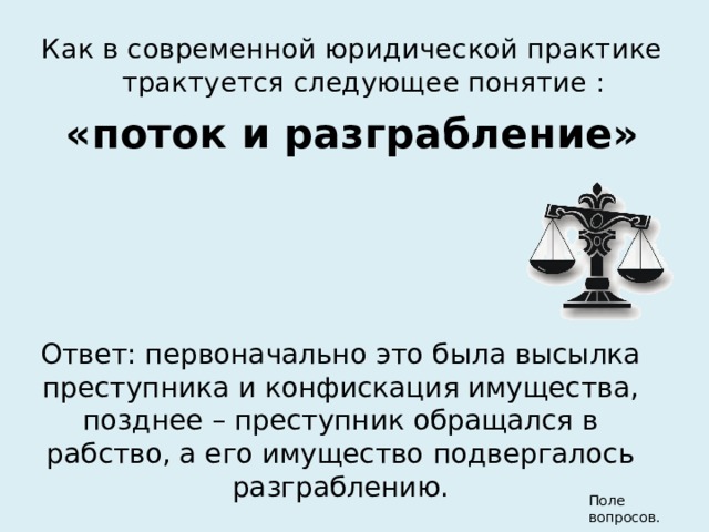 Как в современной юридической практике трактуется следующее понятие : «поток и разграбление» Ответ: первоначально это была высылка преступника и конфискация имущества, позднее – преступник обращался в рабство, а его имущество подвергалось разграблению. Поле вопросов. 