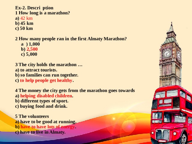 Ex-2. Descri ption  1 How long is a marathon?  a) 42 km  b) 45 km  c) 50 km     2 How many people ran in the first Almaty Marathon?  a ) 1,000  b) 2,500   с) 5,000     3 The city holds the marathon …  a) to attract tourists.  b) so families can run together.  c) to help people get healthy .     4 The money the city gets from the marathon goes towards  a) helping disabled children .  b) different types of sport.  c) buying food and drink.     5 The volunteers  a) have to be good at running.  b) have to have lots of energy .  c) have to live in Almaty.   