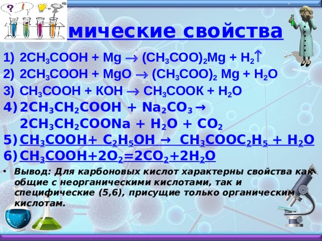 Химические свойства 2СH 3 COOH + Mg ® (CH 3 COO) 2 Mg + H 2 ­ 2СH 3 COOH + MgO ® (CH 3 COO) 2 Mg + H 2 O СH 3 COOH + КOH ® СH 3 COOК + H 2 O 2СH 3 CH 2 COOH + Na 2 CO 3 → 2CH 3 CH 2 COONa + H 2 O + CO 2 CH 3 COOH + C 2 H 5 OH → CH 3 COOC 2 H 5 + H 2 O СН 3 СООН+2О 2 =2СО 2 +2Н 2 О Вывод: Для карбоновых кислот характерны свойства как общие с неорганическими кислотами, так и специфические (5,6), присущие только органическим кислотам.    