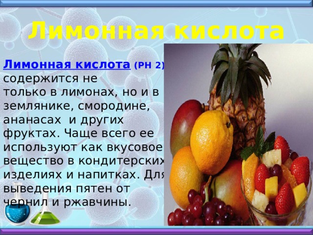 Лимонная кислота Лимонная кислота (РН 2) содержится не только в лимонах, но и в землянике, смородине, ананасах и других фруктах. Чаще всего ее используют как вкусовое вещество в кондитерских изделиях и напитках. Для выведения пятен от чернил и ржавчины. 