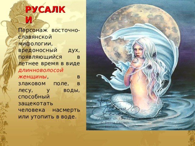 РУСАЛКИ Персонаж восточно- славянской мифологии, вредоносный дух, появляющийся в летнее время в виде длинноволосой женщины , в злаковом поле, в лесу, у воды, способный защекотать человека насмерть или утопить в воде. 