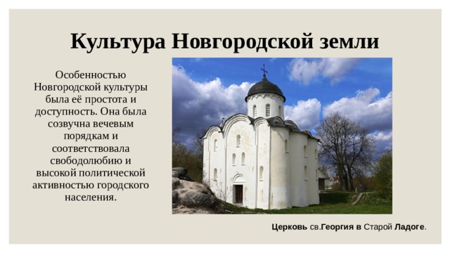 Культура Новгородской земли Особенностью Новгородской культуры была её простота и доступность. Она была созвучна вечевым порядкам и соответствовала свободолюбию и высокой политической активностью городского населения. Церковь св. Георгия  в Старой Ладоге . 