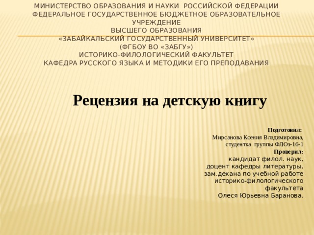МИНИСТЕРСТВО ОБРАЗОВАНИЯ И НАУКИ РОССИЙСКОЙ ФЕДЕРАЦИИ  Федеральное государственное бюджетное образовательное учреждение  высшего образования  «Забайкальский государственный университет»  (ФГБОУ ВО «ЗабГУ»)  Историко-филологический факультет  Кафедра русского языка и методики его преподавания   Рецензия на детскую книгу Подготовил: Мирсанова Ксения Владимировна, студентка группы ФЛОз-16-1 Проверил: кандидат филол. наук,  доцент кафедры литературы,  зам.декана по учебной работе  историко-филологического факультета  Олеся Юрьевна Баранова.   